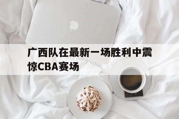 关于广西队在最新一场胜利中震惊CBA赛场的信息