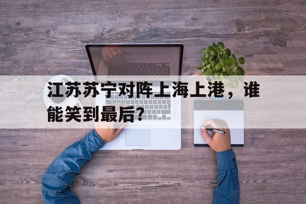 关于江苏苏宁对阵上海上港，谁能笑到最后？的信息